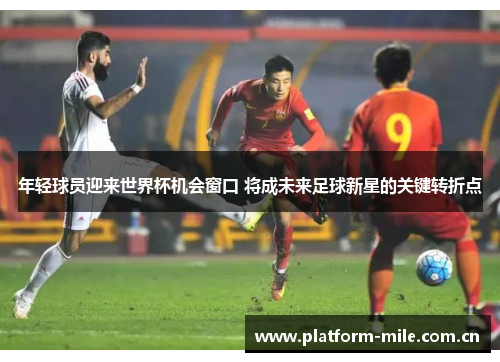 年轻球员迎来世界杯机会窗口 将成未来足球新星的关键转折点 年轻球员迎来世界杯机会窗口 将成未来足球新星的关键转折点